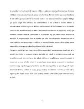 la comunidad por la valoración de espacios públicos y relaciones sociales, además permite al visitante
establecer puntos de contacto con la gente y con el territorio. ​Por este motivo hoy es oportuno hablar
de arte público, porque es invertir la tendencia exclusiva con una re extensión física y mental del lugar
que puede acoger obras artísticas; esta contratendencia es más evidente si nosotros miramos el
horizonte urbano económico y social, donde el tema cuantitativo de la accesibilidad de las necesidades
y servicios por el ciudadano debe ser unida a una consideración cualitativa de lo accesible, es decir que
para tener conciencia sobre la conservación de los elementos hay que tener acceso a ella y crear la
necesidad de su preservación. Esto no significa que todos los artistas deben intervenir en todo el
espacio público, pero generar espacios públicos en lugares adecuados, a veces críticos, donde generar
nuevo público y entonces un valor adicional para el artista y la ciudad.
Entonces el arte público tiene como primer objetivo accesibilidad; normalmente una obra de arte no es
accesible por todos; es necesario comprar una tarjeta por mirarla en un museo, es necesaria una
invitación personal para mirarla en una galería artística, es completamente inaccesible cuando es
conservada en casas privadas y también en caja fuerte, porque puede representar un investimento
económico muy importante; por el contrario, una obra de arte público no presenta, por lo menos
formalmente límites y confines de acceso, porque no tiene una distinción económica y social. Tal vez
espacio y obra pueden recrear ahora aquel equilibrio perdido, donde la obra puede tornar por todos y
de todos.
4
 