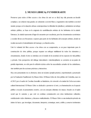 2. MUSEO LIBRE by FUNDIBERARTE
Promover para todos el libre acceso a las obras de arte no es fácil, hoy ella presenta un desafío
complejo y un esfuerzo muy grande, no solamente a un nivel físico y organizativo sino también a un nivel
mental, porque en la situación urbana contemporánea la dificultad de planificar y administrar un trabajo
artístico público, se basa en la exigencia de sensibilización artística de los habitantes de la ciudad.
Entonces, la ciudad representa el lugar de encuentro por excelencia, pero las circunstancias económicas
y sociales llevan con frecuencia a separar gran parte de los habitantes del concepto artístico, donde no
resulta necesario el entendimiento del mensaje y su función activa​.
Unir la voluntad del libre acceso a las obras con su comprensión, es un paso importante para la
construcción de obra pública, porque requiere un enfoque multilateral de todos los elementos y
circunstancias, donde el arte se entrelaza con el estudio de la sociedad, de los espacios de vida pública
y privada. Esta perspectiva del diálogo intercultural e interdisciplinario se convierte en un punto de
partida importante, no sólo para la reflexión teórica sobre las necesidades actuales de los ciudadanos,
sino también para las acciones prácticas y interactivas.
Hoy este pensamiento no es abstracto, tiene un reciente ejemplo práctico, experimentado y practicado
por la Fundación Fundiberarte by Museo Libre. ​El Museo Libre de Arte público de Colombia, nace en
el 2012 por el sueño de Carolina Jaramillo su fundadora, de convertir a la ciudad de Cali en un centro
cultural internacional. El Museo Libre es dedicado a promover el arte y su humanización en el espacio
público evocado al pensamiento creativo, con un concepto dinámico de museo, basado en el tejido
social que lo sustenta y que esté en continua comunicación con otras instituciones culturales;
estableciendo redes dinámicas y discursos multiculturales. El Museo Libre es una institución privada sin
ánimo de lucro, que investigue, documente, interprete, comunique, narre, exhibe y conserve testimonios
5
 