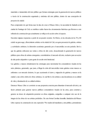 materiales e inmateriales del arte público que forman estrategias para la generación de nuevos públicos
a través de la construcción organizada y sistémica del arte público, dentro de una concepción de
proyecto de ciudad.
Para comprender de qué forma nace la idea de crear el Museo Libre y la necesidad de fundarlo en la
ciudad de Santiago de Cali, se establece cuáles fueron las circunstancias históricas que llevaron a esta
reflexión de construcción que actualmente se refleja en la acción sobre el espacio.
Encontrar algunas respuestas a partir de un pasado reciente. En Efecto, en las décadas de los 70 y 80
existió un gran auge y florecimiento artístico en la ciudad de Cali, con gran presencia de galerías, artistas
y actividades artísticas; la distorsión económica generada por el narcotráfico en este período, llevó a
que las galerías enfocaran sus ventas a obras de alto costo, desacelerando la generación de nuevos
públicos para obras de artistas emergentes, convirtiéndose el mercado del arte, exclusivo para un sector
de alto poder adquisitivo o para gente de un alto nivel intelectual.
Las galerías y museos abandonaron las estrategias para incrementar los consumidores visuales de las
artes plásticas, generando, que justo, al llegar la crisis del narcotráfico tanto galerías como museos se
enfrentan a un mercado desierto, lo que ocasionaría el cierre y migración de galerías y museos en la
ciudad y una sobre-oferta de obras artísticas, lo cual llevó a los artistas a una decadencia en su calidad
de vida y disminución de su calidad artística.
Entonces Museo Libre se convierte en una propuesta concreta para dinamizar el mercado del arte y un
factor primario para generar nuevos públicos consumidores visuales de las artes, para construir y
generar un deseo de adquisición posterior en obras originales, serigrafías o cualquier otro uso de la
imagen de las obras de sus artistas preferidos. De esta forma Carolina Jaramillo, fundadora del Museo
Libre expresa la connotación de esta expresión: “Por medio del muralismo y arte público, pretendemos
6
 