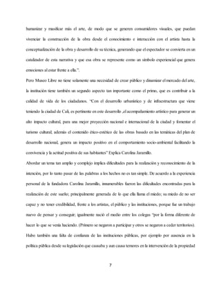 humanizar y masificar más el arte, de modo que se generen consumidores visuales, que puedan
vivenciar la construcción de la obra desde el conocimiento e interacción con el artista hasta la
conceptualización de la obra y desarrollo de su técnica, generando que el espectador se convierta en un
catalizador de esta narrativa y que esa obra se represente como un símbolo experiencial que genera
emociones al estar frente a ella.”.
Pero Museo Libre no tiene solamente una necesidad de crear público y dinamizar el mercado del arte,
la institución tiene también un segundo aspecto tan importante como el primo, que es contribuir a la
calidad de vida de los ciudadanos. “Con el desarrollo urbanístico y de infraestructura que viene
teniendo la ciudad de Cali, es pertinente en este desarrollo ,el acompañamiento artístico para generar un
alto impacto cultural, para una mejor proyección nacional e internacional de la ciudad y fomentar el
turismo cultural; además el contenido ético-estético de las obras basado en las temáticas del plan de
desarrollo nacional, genera un impacto positivo en el comportamiento socio-ambiental facilitando la
convivencia y la actitud positiva de sus habitantes” Explica Carolina Jaramillo.
Abordar un tema tan amplio y complejo implica dificultades para la realización y reconocimiento de la
intención, por lo tanto pasar de las palabras a los hechos no es tan simple. De acuerdo a la experiencia
personal de la fundadora Carolina Jaramillo, innumerables fueron las dificultades encontradas para la
realización de este sueño; principalmente generada de lo que ella llama el miedo; su miedo de no ser
capaz y no tener credibilidad, frente a los artistas, el público y las instituciones, porque fue un trabajo
nuevo de pensar y conseguir; igualmente nació el medio entre los colegas “por la forma diferente de
hacer lo que se venía haciendo. (Primero se negaron a participar y otros se negaron a ceder territorios).
Hubo también una falta de confianza de las instituciones públicas, por ejemplo por ausencia en la
política pública desde su legislación que causaba y aun causa temores en la intervención de la propiedad
7
 