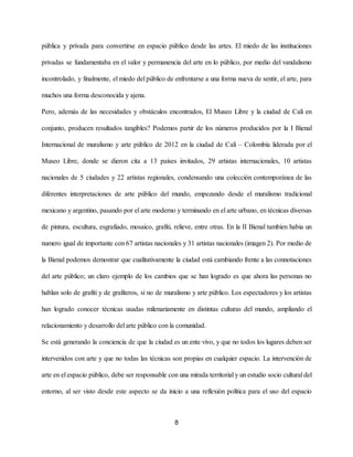 pública y privada para convertirse en espacio público desde las artes. El miedo de las instituciones
privadas se fundamentaba en el valor y permanencia del arte en lo público, por medio del vandalismo
incontrolado, y finalmente, el miedo del público de enfrentarse a una forma nueva de sentir, el arte, para
muchos una forma desconocida y ajena.
Pero, además de las necesidades y obstáculos encontrados, El Museo Libre y la ciudad de Cali en
conjunto, producen resultados tangibles? Podemos partir de los números producidos por la I Bienal
Internacional de muralismo y arte público de 2012 en la ciudad de Cali – Colombia liderada por el
Museo Libre, donde se dieron cita a 13 países invitados, 29 artistas internacionales, 10 artistas
nacionales de 5 ciudades y 22 artistas regionales, condensando una colección contemporánea de las
diferentes interpretaciones de arte público del mundo, empezando desde el muralismo tradicional
mexicano y argentino, pasando por el arte moderno y terminando en el arte urbano, en técnicas diversas
de pintura, escultura, esgrafiado, mosaico, grafiti, relieve, entre otras. En la II Bienal tambien habia un
numero igual de importante con 67 artistas nacionales y 31 artistas nacionales (imagen 2). ​Por medio de
la Bienal podemos demostrar que cualitativamente la ciudad está cambiando frente a las connotaciones
del arte público; un claro ejemplo de los cambios que se han logrado es que ahora las personas no
hablan solo de grafiti y de grafiteros, si no de muralismo y arte público. Los espectadores y los artistas
han logrado conocer técnicas usadas milenariamente en distintas culturas del mundo, ampliando el
relacionamiento y desarrollo del arte público con la comunidad.
Se está generando la conciencia de que la ciudad es un ente vivo, y que no todos los lugares deben ser
intervenidos con arte y que no todas las técnicas son propias en cualquier espacio. La intervención de
arte en el espacio público, debe ser responsable con una mirada territorial y un estudio socio cultural del
entorno, al ser visto desde este aspecto se da inicio a una reflexión política para el uso del espacio
8
 