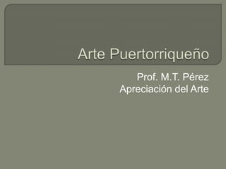 Arte Puertorriqueño Prof. M.T. Pérez Apreciación del Arte 
