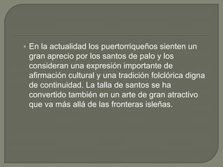 En la actualidad los puertorriqueños sienten un gran aprecio por los santos de palo y los consideran una expresión importante de afirmación cultural y una tradición folclórica digna de continuidad. La talla de santos se ha convertido también en un arte de gran atractivo que va más allá de las fronteras isleñas.
