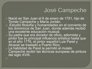 José CampecheNació en San Juan el 6 de enero de 1751, hijo de Tomás Campeche y María Jordán.Estudió filosofía y humanidades en el convento de los dominicos de San Juan, donde además recibió una excelente educación musical. Su padre que era dorador de oficio, adornista y pintor fue su principal influencia artística hasta que en el año 1776, el pintor español Luis Paret y Alcazar se trasladó a Puerto Rico. La habilidad de Paret le permitó al mulato Campeche recibir las técnicas europeas de pintura del siglo XVIII.      