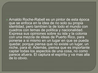 Arnaldo Roche-Rabell es un pintor de esta época que se enfoca en la idea de no solo su propia identidad, pero tambíen la de todo el mundo con cuadros con temas de política y nacionalidad. Expresa sus opiniones sobre su isla y la colonia con una mezcla de ideas de Puerto Rico, para ponerse a si mismo en un lugar en que se pueda quedar, porque piensa que no existe un lugar, un niche, para él. Además, piensa que es importante captar todas los aspectos de una cosa, no como parece afuera. El captura el espíritu y va mas alla de lo obvio. 