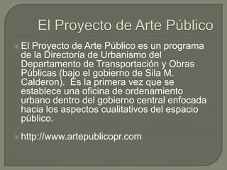 El Proyecto de Arte PúblicoEl Proyecto de Arte Público es un programa de la Directoría de Urbanismo del Departamento de Transportación y Obras Públicas (bajo el gobierno de Sila M. Calderon).  Es la primera vez que se establece una oficina de ordenamiento urbano dentro del gobierno central enfocada hacia los aspectos cualitativos del espacio público. http://www.artepublicopr.com