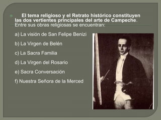      El tema religioso y el Retrato histórico constituyen las dos vertientes principales del arte de Campeche. Entre sus obras religiosas se encuentran: 	a) La visión de San Felipe Benizib) La Virgen de Belén c) La Sacra Familia d) La Virgen del Rosario e) Sacra Conversación f) Nuestra Señora de la Merced