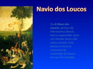 Ou  A Nave dos Loucos , pintura de Hieronymus Bosch, leva o espectador para um mundo tanto real como surreal. Esta pintura critica os costumes da sociedade da época em que foi pintada. 