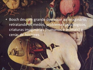Bosch deu um grande destaque ao imaginário, retratando os medos, problemas psicológicos, criaturas imaginárias (humanos e animais) e cenas de horrores. 