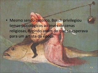 Mesmo sendo católico, Bosch privilegiou temas psicológicos ao invés de cenas religiosas, fugindo assim do que se esperava para um artista da época. 