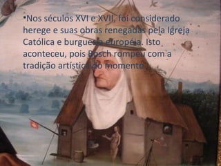 Nos séculos XVI e XVII, foi considerado herege e suas obras renegadas pela Igreja Católica e burguesia européia. Isto aconteceu, pois Bosch rompeu com a tradição artística do momento. 
