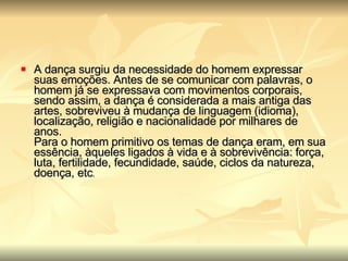 A dança surgiu da necessidade do homem expressar suas emoções. Antes de se comunicar com palavras, o homem já se expressava com movimentos corporais, sendo assim, a dança é considerada a mais antiga das artes, sobreviveu à mudança de linguagem (idioma), localização, religião e nacionalidade por milhares de anos. Para o homem primitivo os temas de dança eram, em sua essência, àqueles ligados à vida e à sobrevivência: força, luta, fertilidade, fecundidade, saúde, ciclos da natureza, doença, etc .  