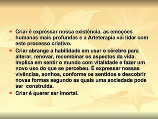 Criar é expressar nossa existência, as emoções humanas mais profundas e a Arteterapia vai lidar com este processo criativo.   Criar abrange a habilidade em usar o cérebro para alterar, renovar, recombinar os aspectos da vida. Implica em sentir o mundo com vitalidade e fazer um novo uso do que se percebeu. É expressar nossas vivências, sonhos, conforme os sentidos e descobrir novas formas segundo as quais uma sociedade pode ser  construída.   Criar é querer ser imortal.   