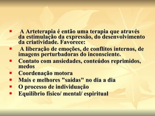 A Arteterapia é então uma terapia que através da estimulação da expressão, do desenvolvimento da criatividade. Favorece:  A liberação de emoções, de conflitos internos, de imagens perturbadoras do inconsciente.  Contato com ansiedades, conteúdos reprimidos, medos  Coordenação motora  Mais e melhores "saídas" no dia a dia  O processo de individuação  Equilíbrio físico/ mental/ espiritual 