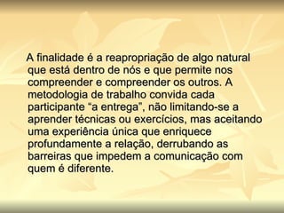 A finalidade é a reapropriação de algo natural que está dentro de nós e que permite nos compreender e compreender os outros. A metodologia de trabalho convida cada participante “a entrega”, não limitando-se a aprender técnicas ou exercícios, mas aceitando uma experiência única que enriquece profundamente a relação, derrubando as barreiras que impedem a comunicação com quem é diferente.   