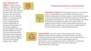 4. MODALIDADES DA ARTETERAPIA
Movimento e Dança: Na terapia pelo movimento o movimento
físico é considerado como uma metáfora do que ocorre na
dinâmica intrapsíquica. Considera-se que o corpo não mente jamais
e esta terapia proporciona ao indivíduo contato com níveis mais
profundos do seu próprio ser. Tem o intuito de facilitar a expressão
humana de forma integral. Considera que a dança revela os
aspectos mais primitivos e menos censurados do interior do ser
humano. Pode-se utilizar este recurso como uma libertação ou
busca de conhecimento e expressividade individual.
Clown (Doutores da
Alegria): Realiza truques,
mágicas e malabarismos para
as crianças, para que assim,
possam ter um pouco mais de
controle sobre o seu corpo e
favorecer uma atitude mais
positiva e ativa em relação à
doença e sua recuperação. O
humor é essencial para
auxiliar na superação dos
traumas relacionados ao
processo de internação e na
restituição da alegria. O
recurso terapêutico do Clown
possibilita diferentes formas
de comunicação, permitindo
assim que a criança expresse
seus medos, dores, angústias
e limitações além de mudar o
foco da rotina hospitalar.
(LIMA ET ALL, 2009).
Contar História: O ato de contar histórias proporciona a criança
relaxamento, descontração, equilíbrio, promoção do bem estar físico,
emocional, intelectual e social. Quando a criança ouve uma história tem a
oportunidade de identificar-se com os personagens, além de
desenvolver o senso de empatia. Os contos representam a maior parte
dos nossos desejos, angústias e dos mecanismos gerais do
funcionamento da nossa psique.
 