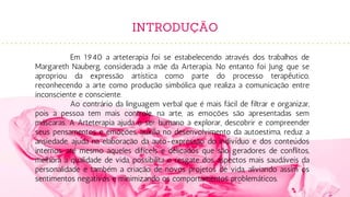 INTRODUÇÃO
Em 1940 a arteterapia foi se estabelecendo através dos trabalhos de
Margareth Nauberg, considerada a mãe da Arterapia. No entanto foi Jung que se
apropriou da expressão artística como parte do processo terapêutico,
reconhecendo a arte como produção simbólica que realiza a comunicação entre
inconsciente e consciente.
Ao contrário da linguagem verbal que é mais fácil de filtrar e organizar,
pois a pessoa tem mais controle, na arte, as emoções são apresentadas sem
máscaras. A Arteterapia ajuda o ser humano a explorar, descobrir e compreender
seus pensamentos e emoções, auxilia no desenvolvimento da autoestima, reduz a
ansiedade, ajuda na elaboração da auto-expressão do indivíduo e dos conteúdos
internos, até mesmo aqueles difíceis e delicados que são geradores de conflitos,
melhora a qualidade de vida, possibilita o resgate dos aspectos mais saudáveis da
personalidade e também a criação de novos projetos de vida, aliviando assim os
sentimentos negativos e minimizando os comportamentos problemáticos.
 