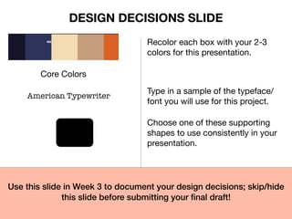 Core Colors
Recolor each box with your 2-3
colors for this presentation.
American Typewriter
Type in a sample of the typeface/
font you will use for this project.
Choose one of these supporting
shapes to use consistently in your
presentation.
Use this slide in Week 3 to document your design decisions; skip/hide
this slide before submitting your final draft!
DESIGN DECISIONS SLIDE