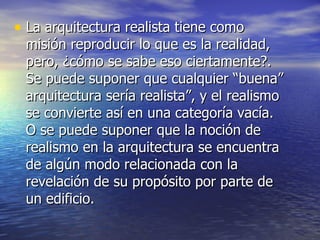La arquitectura realista tiene como misión reproducir lo que es la realidad, pero, ¿cómo se sabe eso ciertamente?. Se puede suponer que cualquier “buena” arquitectura sería realista”, y el realismo se convierte así en una categoría vacía. O se puede suponer que la noción de realismo en la arquitectura se encuentra de algún modo relacionada con la revelación de su propósito por parte de un edificio. 
