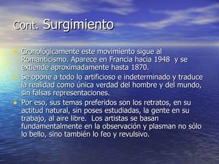 Cont.  Surgimiento Cronológicamente este movimiento sigue al Romanticismo. Aparece en Francia hacia 1948  y se extiende aproximadamente hasta 1870. Se opone a todo lo artificioso e indeterminado y traduce la realidad como única verdad del hombre y del mundo, sin falsas representaciones. Por eso, sus temas preferidos son los retratos, en su actitud natural, sin poses estudiadas, la gente en su trabajo, al aire libre.  Los artistas se basan fundamentalmente en la observación y plasman no sólo lo bello, sino también lo feo y revulsivo.  