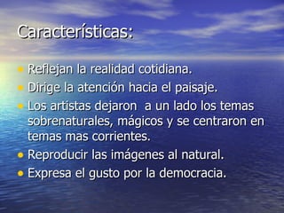 Características: Reflejan la realidad cotidiana. Dirige la atención hacia el paisaje. Los artistas dejaron  a un lado los temas sobrenaturales, mágicos y se centraron en temas mas corrientes. Reproducir las imágenes al natural. Expresa el gusto por la democracia. 