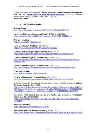 CENTRO DE DOCUMENTACIÓN DEL AGUA Y EL MEDIO AMBIENTE – AYUNTAMIENTO DE ZARAGOZA



Franco Ruschman, Carla Beatriz. “Arte y reciclaje. Sensibilización ambiental en
práctica”. En: Teoría y práctica de la educación ambiental / coord. por Federico
Velásquez de Castro González, 2004, págs. 249-250.
Sign.: 02.3 TEO


      SITIOS Y PÁGINAS WEB

Arte reciclado
http://es-es.facebook.com/pages/ARTE-RECICLADO/464670265499

“Arte reciclado para tiempos difíciles”. El País, 21/12/2011.
http://elpais.com/diario/2011/12/21/cultura/1324422002_850215.html

Arte en reciclado
http://www.arteenreciclado.com/

“Arte y reciclaje”. Reutilizar, 11/02/2012
http://www.reutilizar.com/2012/02/11/arte-reciclaje/

“Artistas del reciclaje”. Ecomanía blog, 17/11/2010.
http://ecomaniablog.blogspot.com.es/2010/11/artistas-del-reciclaje.html

“Artistas del reciclaje 2”. Ecomanía blog, 28/06/2011.
http://ecomaniablog.blogspot.com.es/2011/06/de-nuevo-me-gustaria-hacer-un-
recorrido.html

“Artistas del reciclaje 3”. Ecomanía blog, 28/07/2011.
http://ecomaniablog.blogspot.com.es/2011/07/artistas-del-reciclaje-3.html

El arte de reciclar
http://elartederreciclar.blogspot.com.es/

“El arte del reciclaje”. Ecomanía blog, 17/01/2010.
http://ecomaniablog.blogspot.com.es/2010/01/el-arte-del-reciclaje.html

Junta de Andalucía. Consejería de Agricultura, Pesca y Medio Ambiente. Primer
Certamen Reciclar Arte. 2013.
http://www.juntadeandalucia.es/medioambiente/site/portalweb/menuitem.7e1cf46
ddf59bb227a9ebe205510e1ca/?vgnextoid=a08c46083776c310VgnVCM1000001325
e50aRCRD&vgnextchannel=98f6d773dddca310VgnVCM2000000624e50aRCRD

Ray, Óscar. “Una docena de obras de arte hechas con materiales reciclados”.
Una docena de…, 09/10/2012.
http://unadocenade.com/una-docena-de-obras-de-arte-hechas-con-materiales-
reciclados/

Reciclado artístico
http://cgrecicladoartistico.blogspot.com.es/

Reciclarte: Feria de Arte Reciclado. [Cáceres, 2011].
http://www.extremadura.com/agenda/ferias/reciclarte_feria_de_arte_reciclado.htm
l




                                            2
 