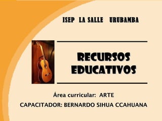 ISEP  LA SALLE  URUBAMBA RECURSOS EDUCATIVOS Área curricular:  ARTE CAPACITADOR: BERNARDO SIHUA CCAHUANA 