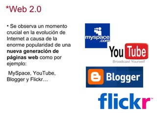 *Web 2.0
• Se observa un momento
crucial en la evolución de
Internet a causa de la
enorme popularidad de una
nueva generación de
páginas web como por
ejemplo:
MySpace, YouTube,
Blogger y Flickr…

 