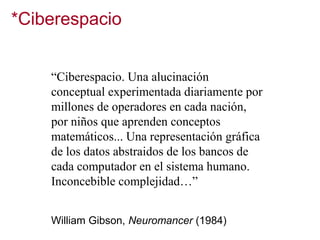 *Ciberespacio
“Ciberespacio. Una alucinación
conceptual experimentada diariamente por
millones de operadores en cada nación,
por niños que aprenden conceptos
matemáticos... Una representación gráfica
de los datos abstraidos de los bancos de
cada computador en el sistema humano.
Inconcebible complejidad…”
William Gibson, Neuromancer (1984)

 