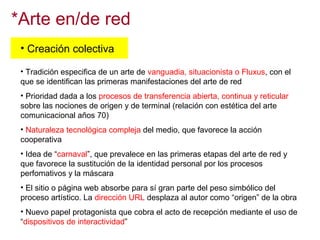*Arte en/de red
• Creación colectiva
• Tradición especifica de un arte de vanguadia, situacionista o Fluxus, con el
que se identifican las primeras manifestaciones del arte de red
• Prioridad dada a los procesos de transferencia abierta, continua y reticular
sobre las nociones de origen y de terminal (relación con estética del arte
comunicacional años 70)
• Naturaleza tecnológica compleja del medio, que favorece la acción
cooperativa
• Idea de “carnaval”, que prevalece en las primeras etapas del arte de red y
que favorece la sustitución de la identidad personal por los procesos
perfomativos y la máscara
• El sitio o página web absorbe para sí gran parte del peso simbólico del
proceso artístico. La dirección URL desplaza al autor como “origen” de la obra
• Nuevo papel protagonista que cobra el acto de recepción mediante el uso de
“dispositivos de interactividad”

 