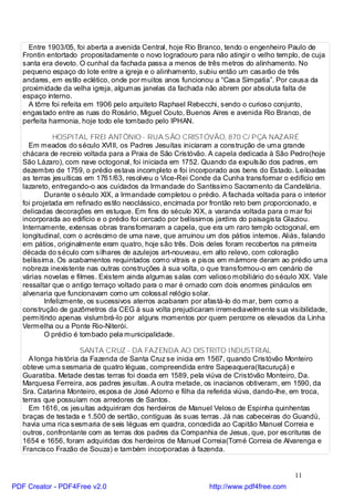 Entre 1903/05, foi aberta a avenida Central, hoje Rio Branco, tendo o engenheiro Paulo de
   Frontin entortado propositadamente o novo logradouro para não atingir o velho templo, de cuja
   santa era devoto. O cunhal da fachada passa a menos de três metros do alinhamento. No
   pequeno espaço do lote entre a igreja e o alinhamento, subiu então um casarão de três
   andares, em estilo eclético, onde por muitos anos funcionou a “Casa Simpatia”. Por causa da
   proximidade da velha igreja, algumas janelas da fachada não abrem por absoluta falta de
   espaço interno.
     A tôrre foi refeita em 1906 pelo arquiteto Raphael Rebecchi, sendo o curioso conjunto,
   engastado entre as ruas do Rosário, Miguel Couto, Buenos Aires e avenida Rio Branco, de
   perfeita harmonia, hoje todo ele tombado pelo IPHAN.

              HOSPITAL FREI ANTÔNIO - RUA SÃO CRISTÓVÃO, 870 C/ PÇA NAZARÉ
     Em meados do século XVIII, os Padres Jesuítas iniciaram a construção de uma grande
   chácara de recreio voltada para a Praia de São Cristóvão. A capela dedicada à São Pedro(hoje
   São Lázaro), com nave octogonal, foi iniciada em 1752. Quando da expulsão dos padres, em
   dezembro de 1759, o prédio estava incompleto e foi incorporado aos bens do Estado. Leiloadas
   as terras jesuíticas em 1761/63, resolveu o Vice-Rei Conde da Cunha transformar o edifício em
   lazareto, entregando-o aos cuidados da Irmandade do Santíssimo Sacramento da Candelária.
           Durante o século XIX, a Irmandade completou o prédio. A fachada voltada para o interior
   foi projetada em refinado estilo neoclássico, encimada por frontão reto bem proporcionado, e
   delicadas decorações em estuque. Em fins do século XIX, a varanda voltada para o mar foi
   incorporada ao edifício e o prédio foi cercado por belíssimos jardins do paisagista Glaziou.
   Internamente, extensas obras transformaram a capela, que era um raro templo octogonal, em
   longitudinal, com o acréscimo de uma nave, que arruinou um dos pátios internos. Aliás, falando
   em pátios, originalmente eram quatro, hoje são três. Dois deles foram recobertos na primeira
   década do século com silhares de azulejos art-nouveau, em alto relevo, com coloração
   belíssima. Os acabamentos requintados como vitrais e pisos em mármore deram ao prédio uma
   nobreza inexistente nas outras construções à sua volta, o que transformou-o em cenário de
   várias novelas e filmes. Existem ainda algumas salas com valioso mobiliário do século XIX. Vale
   ressaltar que o antigo terraço voltado para o mar é ornado com dois enormes pináculos em
   alvenaria que funcionavam como um colossal relógio solar.
           Infelizmente, os sucessivos aterros acabaram por afastá-lo do mar, bem como a
   construção de gazômetros da CEG à sua volta prejudicaram irremediavelmente sua visibilidade,
   permitindo apenas vislumbrá-lo por alguns momentos por quem percorre os elevados da Linha
   Vermelha ou a Ponte Rio-Niterói.
           O prédio é tombado pela municipalidade.

                      SANTA CRUZ - DA FAZENDA AO DISTRITO INDUSTRIAL
     A longa história da Fazenda de Santa Cruz se inicia em 1567, quando Cristóvão Monteiro
   obteve uma sesmaria de quatro léguas, compreendida entre Sapeaquera(Itacuruçá) e
   Guaratiba. Metade destas terras foi doada em 1589, pela viúva de Cristóvão Monteiro, Da.
   Marquesa Ferreira, aos padres jesuítas. A outra metade, os inacianos obtiveram, em 1590, da
   Sra. Catarina Monteiro, esposa de José Adorno e filha da referida viúva, dando-lhe, em troca,
   terras que possuíam nos arredores de Santos.
     Em 1616, os jesuítas adquiriram dos herdeiros de Manuel Veloso de Espinha quinhentas
   braças de testada e 1.500 de sertão, contíguas às suas terras. Já nas cabeceiras do Guandú,
   havia uma rica sesmaria de seis léguas em quadra, concedida ao Capitão Manuel Correia e
   outros, confrontante com as terras dos padres da Companhia de Jesus, que, por escrituras de
   1654 e 1656, foram adquiridas dos herdeiros de Manuel Correia(Tomé Correia de Alvarenga e
   Francisco Frazão de Souza) e também incorporadas à fazenda.


                                                                                       11
PDF Creator - PDF4Free v2.0                                  http://www.pdf4free.com
 