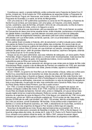 Constituiu-se, assim, o grande latifúndio, então conhecido como Fazenda de Santa Cruz. O
   tombo, iniciado em 16 de outubro de 1729, estabeleceu os seguintes limites: a Freguesia de
   Sacra Família do Tinguá, em Vassouras, aos fundos, a linha do Curral Falso, limitando com a
   Freguesia de Guaratiba, e a oeste, as terras de Mangaratiba.
     Com uma área de 2.167 quilômetros quadrados ou cerca de 44.770 alqueires, a Fazenda de
   Santa Cruz já contava, por esta época, com uma igreja, um hospício, uma olaria, dezoito
   currais, carpintaria, casa de farinhas, armazém, forno de cal, uma pescaria, na ilha do mesmo
   nome, e uma aldeia de índios, entre o rio Itaguaí e a serra.
     Durante os trinta anos que decorreram, até sua expulsão em 1759, muito fizeram os padres
   da Companhia de Jesus para tornar aquelas terras, então inóspitas, pantanosas e improdutivas,
   em glebas férteis e saudáveis, que lhes dessem recursos para a sua obra de catequese.
     Grandes obras de engenharia hidráulica, admiráveis pelo bom senso revelado e pelas
   dificuldades com que terão lutado, contando, apenas, com a sua tenacidade e o braço escravo,
   foram então executadas.
     Dois padres foram enviados à Holanda, afim de estudarem a melhor solução para a defesa
   dos pastos de Santa Cruz contra os terríveis efeitos das enchentes. Em pouco mais de um
   século, tiveram os inacianos a glória de transformar uma região agreste e apaülada em terras
   de pastagem e cultura. Nos 22 currais, em que dividiram os campos, conseguiram ter 13.000
   cabeças de gado vacum, além de grandes rebanhos de eqüinos, caprinos e lanígeros, obtendo
   uma renda anual de 12 mil contos de réis.
     Graças ao seu tino para administrar, aos seus métodos de catequese, um único padre, Pedro
   Fernandes, dirigia a Fazenda. A dedicação e a virtude eram recompensadas. Cada escravo fiel
   podia criar até 10 cabeças de gado, tinha assistência médica, moral e sanitária além de
   subsistência para os filhos por conta da Fazenda.
     Estavam os padres de Jesus pensando em alongar as suas vistas para os brejos de São João
   Grande(hoje Piloto), quando o ato do Marquês de Pombal, em setembro de 1759, vem assinalar
   o início da decadência. O abandono das obras, planos errados, egoísmo e maledicência
   arrojaram tudo á ruína.
     Só em 1780/81, no governo do Vice-Rei Luís de Vasconcelos e Souza, voltou-se a olhar para
   Santa Cruz, assentando-se de reconstituir as obras dos jesuítas, abrir estradas por todo o
   sertão da fazenda e ligar o Guandú ao Itaguaí, através dos brejos de São João Grande, bem
   como iniciar o plantio de mandioca em Piaí e Facão(Itaguaí) e construir as respectivas casas de
   farinha. Erigiram-se edificações, cresceram os mandiocais e a vala de derivação foi rasgada em
   toda a sua extensão. A e xecução da vala, hoje conhecida como Canal do Piloto, ficou a cargo
   do Piloto Simão Antônio Rosa Pinheiro, que não a pode concluir.
     Em 1793, o Conde de Rezende mandou erigir, em Itaguaí, um engenho de açúcar, em
   várzeas contíguas à aldeia dos índios. E em 1794, incumbiu ao Capitão Manuel Martins do
   Couto Reis da direção da fazenda. Homem ativo, probo e inteligente, em pouco tempo fazia
   aquela região tornar-se novamente próspera. Refez os currais, adquiriu cabeças de gado e
   levantou os engenhos de cana de Itaguaí e Piaí. O de Itaguaí, em setembro de 1794, moía pela
   primeira vez, sendo em 1800 sua produção avaliada em 10 mil contos de réis. Nas serras,
   plantou 20.000 pés de café, que rendiam, em 1801, 153 arrobas. Admitiu arrendatários à razão
   de 2 réis por escravo, sendo localizadas 180 famílias. A luta política entre o fazendeiro Luiz
   Beltrão e o Conde de Rezende acarretou, em 1804, o afastamento de Couto Reis, contrário à
   venda das terras dos engenhos de Itaguaí e Piaí, levada a efeito logo em seguida.
     Nova fase de decadência se inicia. Novos desmembramentos se procedem. Em 1813, é
   demarcada uma área para o povoado de Sepetiba; é erigida, em 1818, a Vila de Itaguaí, no
   local da antiga aldeia de índios. As vindas de D. João VI, D. Pedro I e D. Pedro II para Santa
   Cruz, utilizada como palácio oficial de verão, de 1808 a 1847, sempre trouxeram algum
   interesse por aquelas terras sujeitas a contínuas alternativas de progresso e decadência.


                                                                                       12
PDF Creator - PDF4Free v2.0                                  http://www.pdf4free.com
 