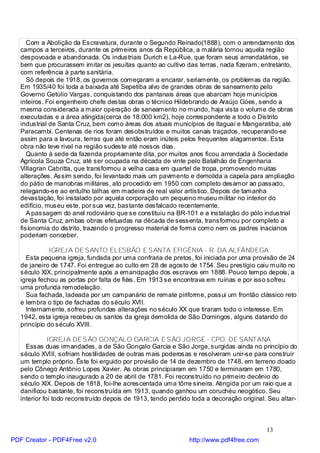 Com a Abolição da Escravatura, durante o Segundo Reinado(1888), com o arrendamento dos
   campos a terceiros, durante os primeiros anos da República, a malária tornou aquela região
   despovoada e abandonada. Os industriais Durich e La-Rue, que foram seus arrendatários, se
   bem que procurassem imitar os jesuítas quanto ao cultivo das terras, nada fizeram, entretanto,
   com referência à parte sanitária.
      Só depois de 1918, os governos começaram a encarar, seriamente, os problemas da região.
   Em 1935/40 foi toda a baixada até Sepetiba alvo de grandes obras de saneamento pelo
   Governo Getúlio Vargas, conquistando dos pantanais áreas que abarcam hoje municípios
   inteiros. Foi engenheiro chefe destas obras o técnico Hildebrando de Araújo Góes, sendo a
   mesma considerada a maior operação de saneamento no mundo, haja vista o volume de obras
   executadas e a área atingida(cerca de 18.000 km2), hoje correspondente a todo o Distrito
   industrial de Santa Cruz, bem como áreas dos atuais municípios de Itaguaí e Mangaratiba, até
   Paracambi. Centenas de rios foram desobstruídos e muitos canais traçados, recuperando-se
   assim para a lavoura, terras que até então eram inúteis pelos frequentes alagamentos. Esta
   obra não teve rival na região sudeste até nossos dias.
      Quanto à sede da fazenda propriamente dita, por muitos anos ficou arrendada à Sociedade
   Agrícola Souza Cruz, até ser ocupada na década de vinte pelo Batalhão de Engenharia
   Villagran Cabritta, que transformou a velha casa em quartel de tropa, promovendo muitas
   alterações. Assim sendo, foi levantado mais um pavimento e demolida a capela para ampliação
   do pátio de manobras militares, ato procedido em 1950 com completo desamor ao passado,
   relegando-se ao entulho talhas em madeira de real valor artístico. Depois de tamanha
   devastação, foi instalado por aquela corporação um pequeno museu militar no interior do
   edifício, museu este, por sua vez, bastante desfalcado recentemente.
      A passagem do anel rodoviário que se constituiu na BR-101 e a instalação do pólo industrial
   de Santa Cruz, ambas obras efetuadas na década de sessenta, transformou por completo a
   fisionomia do distrito, trazendo o progresso material de forma como nem os padres inacianos
   poderiam conceber.

              IGREJ A DE SANTO ELESBÃO E SANTA EFIGÊNIA - R. DA ALFÂNDEGA
     Esta pequena igreja, fundada por uma confraria de pretos, foi iniciada por uma provisão de 24
   de janeiro de 1747. Foi entregue ao culto em 28 de agosto de 1754. Seu prestígio caiu muito no
   século XIX, principalmente após a emancipação dos escravos em 1888. Pouco tempo depois, a
   igreja fechou as portas por falta de fiéis. Em 1913 se encontrava em ruínas e por isso sofreu
   uma profunda remodelação.
     Sua fachada, ladeada por um campanário de remate piriforme, possui um frontão clássico reto
   e lembra o tipo de fachadas do século XVII.
     Internamente, sofreu profundas alterações no século XX que tiraram todo o interesse. Em
   1942, esta igreja recebeu os santos da igreja demolida de São Domingos, alguns datando do
   princípio do século XVIII.

              IGREJ A DE SÃO GONÇALO GARCIA E SÃO JORGE - CPO. DE SANTANA
     Essas duas irmandades, a de São Gonçalo Garcia e São Jorge, surgidas ainda no princípio do
   século XVIII, sofriam hostilidades de outras mais poderosas e resolveram unir-se para construir
   um templo próprio. Êste foi erguido por provisão de 14 de dezembro de 1748, em terreno doado
   pelo Cônego Antônio Lopes Xavier. As obras principiaram em 1750 e terminaram em 1780,
   sendo o templo inaugurado a 20 de abril de 1781. Foi reconstruído no primeiro decênio do
   século XIX. Depois de 1818, foi-lhe acrescentada uma tôrre sineira. Atingida por um raio que a
   danificou bastante, foi reconstruída em 1913, quando ganhou um coruchéu neogótico. Seu
   interior foi todo reconstruído depois de 1913, tendo perdido toda a decoração original. Seu altar-



                                                                                          13
PDF Creator - PDF4Free v2.0                                   http://www.pdf4free.com
 