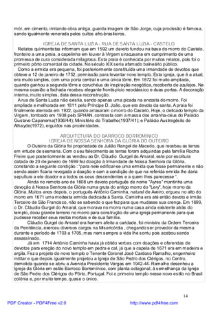 mór, em cimento, imitando obra antiga, guarda imagem de São Jorge, cuja procissão é famosa,
   sendo igualmente venerada pelos cultos afro-brasileiros.

                  IGREJ A DE SANTA LUZIA - RUA DE SANTA LUZIA - CASTELO
      Relatos quinhentistas informam que em 1592 um devoto fundou na base do morro do Castelo,
   fronteiro a uma praia, a capelinha em louvor à Virgem siracusana em cumprimento de uma
   promessa de cura considerada milagrosa. Esta praia é conhecida por muitos relatos, pois foi o
   primeiro pôrto comercial da cidade. No século XIX seria afamado balneário público.
      Como a ermida era pequena, foi posteriormente constituída uma irmandade de devotos que
   obteve a 12 de janeiro de 1752, permissão para levantar novo templo. Esta igreja, que é a atual,
   era muito simples, com uma porta central e uma única tôrre. Em 1872 foi muito ampliada,
   quando ganhou a segunda tôrre e coruchéus de inspiração neogótica, recoberto de azulejos. Na
   mesma ocasião a fachada recebeu elegante frontispício neoclássico e duas portas. A decoração
   interna, muito simples, data dessa reconstrução.
      A rua de Santa Luzia não existia, sendo apenas uma picada na encosta do morro. Foi
   ampliada e melhorada em 1811 pelo Príncipe D. João, que era devoto da santa. A praia foi
   finalmente aterrada em 1922, quando arrasaram o morro do Castelo. Hoje, o delicado templo da
   Virgem, tombado em 1938 pelo SPHAN, contrasta com a massa dos arranha-céus do Palácio
   Gustavo Capanema(1936/44); Ministério do Trabalho(1937/41); e Palácio Austregésilo de
   Atha yde(1972), erguidos nas proximidades.

                            ARQUITETURA DO BARROCO BORROMÍNICO
                      IGREJ A DE NOSSA SENHORA DA GLÓRIA DO OUTEIRO
           O Outeiro da Glória foi propriedade de Julião Rangel de Macedo, que recebeu as terras
   em virtude de sesmaria. Com o seu falecimento as terras foram adquiridas pela família Rocha
   Freire que posteriormente as vendeu ao Dr. Cláudio Gurgel do Amaral, este por escritura
   datada de 20 de janeiro de 1699 fez doação à Irmandade de Nossa Senhora da Glória,
   constando a seguinte condição : “para nele edificar-se uma ermida que fosse permanente e não
   sendo assim ficaria revogada a doação e com a condição de que na referida ermida lhe daria
   sepultura a ele doador e a todos os seus descendentes e a quem lhes parecesse “.
           Ainda no remoto ano de 1608 um devoto português de nome "Ayres" mantinha uma
   devoção à Nossa Senhora da Glória numa gruta do antigo morro do "Lery", hoje morro da
   Glória. Muitos anos depois, o português Antônio Caminha, natural de Aveiro, ergueu no alto do
   morro em 1671 uma modesta ermida dedicada à Santa. Caminha era até então devoto e Irmão
   Terceiro de São Francisco, não se sabendo o que fez para que mudasse sua crença. Em 1699,
   o Dr. Cláudio Gurgel do Amaral, que morava no morro numa casa ainda existente atrás do
   templo, doou grande terreno no morro para construção de uma igreja permanente para que
   pudesse receber seus restos mortais e de sua família.
           Cláudio Gurgel do Amaral era homem afeito a caridade, foi ministro da Ordem Terceira
   da Penitência, exerceu diversos cargos na Misericórdia , chegando ser provedor da mesma
   durante o período de 1703 a 1705, mas nem sempre a vida lhe sorriu pois acabou sendo
   assassinado.
           Já em 1714 Antônio Caminha havia já obtido verbas com doações e oferendas de
   devotos para ereção do novo templo em pedra e cal, já que a capela de 1671 era em madeira e
   argila. Fez o projeto do novo templo o Tenente Coronel José Cardoso Ramalho, engenheiro
   militar e que depois igualmente projetou a Igreja de São Pedro dos Clérigos, no Centro,
   demolida quando se abriu a Avenida Presidente Vargas em 1942-44. Ramalho desenhou a
   Igreja da Glória em estilo Barroco Borromínico, com planta octogonal, à semelhança da Igreja
   de São Pedro dos Clérigos do Pôrto, Portugal. Foi o primeiro templo nesse novo estilo no Brasil
   colônia e, por muito tempo, quase o único.


                                                                                        14
PDF Creator - PDF4Free v2.0                                  http://www.pdf4free.com
 