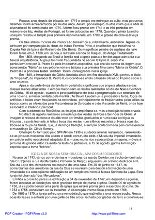 Poucos anos depois de iniciada, em 1719 o templo era entregue ao culto, mas pequenos
   detalhes foram acrescentados por muitos anos. Assim, por exemplo, muitos citam que a obra de
   alvenaria só foi completada em 1739. A tôrre ficou pronta em 1741 e as três portadas em
   mármore de lióz, vindas de Portugal, só foram colocadas em 1779. Quando o pintor Leandro
   Joaquim retratou o templo pela primeira vez numa tela, em 1790, o grosso da obra estava já
   pronta.
            Os três altares rococós do interior são belíssimos e, infelizmente, anônimos. Alguns os
   atribuem por comparação às obras de Inácio Ferreira Pinto, o entalhador que trabalhou na
   Capela Mór da Igreja do Mosteiro de São Bento. Os magníficos painéis de azulejos da nave
   foram feitos em c. 1728, em Lisboa, e retratam a lenda de Raquel, do Antigo Testamento.
            Em 1808, chegando ao Brasil a família real a igreja passa a ter destaque acima da sua
   beleza arquitetônica. A Igreja foi muito freqüentada no século XIX por D. João VI e
   particularmente por D. Pedro I e pela Imperatriz Leopoldina, que era tão devota da virgem que
   acrescentou "Maria" ao seu próprio nome e batizou sua primeira filha como "Maria da Glória". D.
   Pedro II e a princesa Isabel também foram consagrados nesta igreja.
            Em 1849, a Irmandade da Glória, fundada ainda em fins do século XVII, ganhou o título
   de "Imperial", do Imperador D. Pedro II, colocando-se então o brasão oficial do Império sobre o
   arco cruzeiro.
            Apesar da preferência da família imperial não significava que a igreja afastou-se das
   classes menos abastadas. Exemplo maior eram as festas realizadas no dia de Nossa Senhora
   da Glória, 15 de agosto , quando o povo participava de toda a programação que constava de
   uma novena, e missa cantada pela manhã , Te Deum Laudamus e procissão a tarde, fogos de
   artifícios e bailes eram freqüentes na redondeza , principalmente os freqüentados pelas elites da
   época, como os oferecidos pela Viscondessa de Sorocaba e o do Visconde de Meriti, onde hoje
   se localiza o Palácio Episcopal.
            Com o advento da República, os festejos simplificara-se, mas a tradição foi preservada.
            No dia 5 de agosto realiza-se a mudança das vestes de Nossa Senhora da Glória. A
   imagem é retirada do trono e do altar-mór por irmãos graduados e numa sala contígua as
   tribunas , a porta fechada, é feita a troca das vestes num silêncio respeitoso. Nessa ocasião,
   troca-se a roupa da Santa, que, já de longa tradição, é sempre confeccionada pelo carnavalesco
   e museólogo Dr. Clóvis Bornay.
            O templo foi tombado pelo SPHAN em 1938 e cuidadosamente restaurado, removendo-
   se as pinturas modernas dos altares e sendo construído atrás o Museu da Imperial Irmandade,
   em prédio estilo neocolonial adaptado. É o museu muito rico e possui jóias, imagens, móveis e
   pinturas de grande valor. Quando da festa da padroeira, a 15 de agosto, ganha iluminação
   especial que a torna "feérica".

                   IGREJ A DE NOSSA SENHORA DA LAPA DOS MERCADORES
     No ano de 1743, vários comerciantes e moradores da rua do Ouvidor, no trecho denominado
   “da Cruz”(entre a rua do Mercado e Primeiro de Março), ergueram um oratório dedicado à N.
   Sra. da Lapa dos Mercadores na esquina de uma casa. Em 20 de junho de 1747, os
   comerciantes dos arredores da rua da Cruz se reuniram para decidir a formação de uma
   irmandade e a conseqüente edificação de um templo em honra à Nossa Senhora da Lapa. Esta
   igreja foi chamada “dos Mercadores”.
     Emitida a provisão para sua edificação a 04 de novembro de 1747, em dezembro seguinte,
   foram lançadas as fundações deste gracioso templo de planta elíptica. Desde 06 de agosto de
   1750, já se podia benzer uma parte da igreja que estava pronta para o exercício do culto. De
   1753 a 1755, concluíram-se os trabalhos. A decoração interna ficou pronta em 1766.
     De 1869 a 1879, a igreja sofreu uma remodelação que eqüivalia a uma reconstrução. Nessa
   ocasião fez-se a entrada por uma galilé de três arcos fechada por grades de ferro e construiu-se


                                                                                         15
PDF Creator - PDF4Free v2.0                                   http://www.pdf4free.com
 