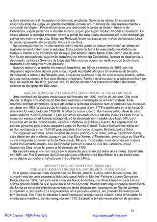 a tôrre sineira central. A capela-mór foi muito ampliada. Durante as obras, foi encontrado
   enterrado atrás da igreja um grande medalhão circular em mármore de Lióz representando a
   coroação da Virgem. Provavelmente estava destinado à Igreja da Ordem Terceira da
   Penitência, a qual pertencia o aludido terreno, e que, por algum motivo, não foi aproveitado. Foi
   então afixado à fachada principal, sobre a janela do côro. Duas esculturas em vulto redondo de
   santos em mármore de Lióz, feitas em Portugal, foram colocadas em nichos da fachada. Uma
   terceira, representando a religião, foi posta na tôrre.
     Na decoração interior, muito colorida como era do gosto da classe comercial, as talhas de
   madeira se confundem com o estuque. Toda a obra de talha foi executada por Antônio de
   Pádua e Castro e os trabalhos em estuque por Antônio Alves Meira. Este último era de uma
   família de estucadores, cujo irmão trabalhou no interior da Candelária. Apesar da data tardia, a
   decoração da Nossa Senhora da Lapa dos Mercadores possui um estilo rococó tardio muito
   razoável e um conjunto muito gracioso.
     Quando estourou a revolta na armada brasileira, em 06 de setembro de 1893, um tiro
   disparado alguns dias depois pelo encouraçado Aquidabã atingiu a tôrre sineira do templo,
   derrubando a estátua da Religião, que, apesar da queda de mais de vinte e cinco metros, sofreu
   poucos danos, sendo o fato considerado milagroso. Tanto a estátua quanto a bala encontram-se
   hoje na sacristia. Na tôrre, por sua vez, foi depois instalado o primeiro carrilhão da cidade,
   anterior ao da Igreja de São José.

             IGREJ A DE NOSSA SENHORA MÃE DOS HOMENS -R. DA ALFÂNDEGA
     Uma confraria de devotos desta santa foi formada em 1850, no Rio de Janeiro. Oito anos
   depois, o Bispo Frei Antônio do Destêrro autorizou a formação de uma Irmandade. Esta
   resolveu edificar um templo, já que até então o culto era praticado num oratório de rua. Iniciadas
   as obras em 1858, a construção foi rápida, sendo que já em 1779 trabalhava-se na fachada. O
   altar-mór foi executado em 1789/90. A talha do arco-cruzeiro, do mesmo estilo, deve ter sido
   executada na mesma ocasião. Estes trabalhos são atribuídos a Mestre Inácio Ferreira Pinto. A
   nave, em excepcional formato octogonal, só foi decorada em meados do século XIX, com
   trabalhos em estilo rococó-tardio, devidos a Antônio de Pádua e Castro. Na capela-mór há
   painéis pintados pelo artista Joaquim Lopes de Barros Cabral. Toda a fachada foi refeita em
   estilo neoclássico entre 1856/63 pelo arquiteto Francisco Joaquim Bethencourt da Silva.
     Por algumas semanas, entre meados de abril e princípios de maio, esteve escondido numa
   sala deste templo o alferes Joaquim José da Silva Xa vier, o Tiradentes, denunciado ao Vice-Rei
   como integrante do movimento da Conjuração Mineira. Tiradentes, considerando ser a igreja
   muito freqüentada, mudou seu esconderijo para uma casa na rua dos Latoeiros, atual
   Gonçalves Dias, onde foi preso a 10 de maio de 1789.
     Na sacristia existe um raro arcaz em madeira de jacarandá, de talha de tremidos, trabalhado
   em 1691 por Frei Domingos da Conceição para o Mosteiro de São Bento, e substituído cem
   anos depois por outro entalhado por Inácio Ferreira Pinto.

                           ARQUITETURA DO BARROCO POMBALINO
                  IGREJ A DE NOSSA SENHORA DA CANDELÁRIA - PRAÇA PIO X
     Esta igreja, uma das mais importantes do Rio de Janeiro, surgiu, como tantas outras, do
   cumprimento de uma promessa feita pelo casal Antônio Martins Palma e Leonor Gonçalves.
   Pelos idos de 1609, rumando este casal na Nau Candelária, das Ilhas Canárias para a Índia,
   sofreu grande borrasca que quase fez o barco soçobrar. Prometeram erguer capela onomástica
   da Santa do navio no primeiro porto seguro onde chegassem. Aportando ao Rio de Janeiro,
   cumpriram o prometido. Era originalmente uma pequena ermida, em posição transversal ao
   templo atual. Em 1634 foi elevada à sede paroquial, a segunda da cidade. Uma irmandade foi
   criada para mantê-la, sendo reerguida em 1710. Estando o templo necessitando de grandes


                                                                                          16
PDF Creator - PDF4Free v2.0                                   http://www.pdf4free.com
 