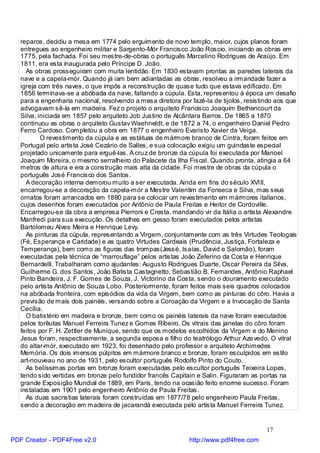 reparos, decidiu a mesa em 1774 pelo erguimento de novo templo, maior, cujos planos foram
   entregues ao engenheiro militar e Sargento-Mór Francisco João Roscio, iniciando as obras em
   1775, pela fachada. Foi seu mestre-de-obras o português Marcelino Rodrigues de Araújo. Em
   1811, era esta inaugurada pelo Príncipe D. João.
     As obras prosseguiram com muita lentidão. Em 1830 estavam prontas as paredes laterais da
   nave e a capela-mór. Quando já iam bem adiantadas as obras, resolveu a irmandade fazer a
   igreja com três naves, o que impôs a reconstrução de quase tudo que estava edificado. Em
   1856 terminava-se a abóbada da nave, faltando a cúpula. Esta, representou à época um desafio
   para a engenharia nacional, resolvendo a mesa diretora por fazê-la de tijolos, resistindo aos que
   advogavam sê-la em madeira. Fez o projeto o arquiteto Francisco Joaquim Bethencourt da
   Silva, iniciada em 1857 pelo arquiteto Job Justino de Alcântara Barros. De 1865 a 1870
   continuou as obras o arquiteto Gustav Waehneldt, e de 1872 a 74, o engenheiro Daniel Pedro
   Ferro Cardoso. Completou a obra em 1877 o engenheiro Evaristo Xavier da Veiga.
           O revestimento da cúpula e as estátuas de mármore branco de Cintra, foram feitos em
   Portugal pelo artista José Cezário de Salles, e sua colocação exigiu um guindaste especial
   projetado unicamente para erguê-las. A cru z de bronze da cúpula foi executada por Manoel
   Joaquim Moreira, o mesmo serralheiro do Palacete da Ilha Fiscal. Quando pronta, atingia a 64
   metros de altura e era a construção mais alta da cidade. Foi mestre de obras da cúpula o
   português José Francisco dos Santos.
     A decoração interna demorou muito a ser executada. Ainda em fins do século XVIII,
   encarregou-se a decoração da capela-mór a Mestre Valentim da Fonseca e Silva, mas seus
   ornatos foram arrancados em 1880 para se colocar um revestimento em mármores italianos,
   cujos desenhos foram executados por Antônio de Paula Freitas e Heitor de Cordoville.
   Encarregou-se da obra a empresa Pierroni e Cresta, mandando vir da Itália o artista Alexandre
   Manfredi para sua execução. Os detalhes em gesso foram executados pelos artistas
   Bartolomeu Alves Meira e Henrique Levy.
     As pinturas da cúpula, representando a Virgem, conjuntamente com as três Virtudes Teologais
   (Fé, Esperança e Caridade) e as quatro Virtudes Cardeais (Prudência, Justiça, Fortaleza e
   Temperança), bem como as figuras das trompas(Jessé, Isaías, David e Salomão), foram
   executadas pela técnica de “marrouflage” pelos artistas João Zeferino da Costa e Henrique
   Bernardelli. Trabalharam como ajudantes: Augusto Rodrigues Duarte, Oscar Pereira da Silva,
   Guilherme G. dos Santos, João Batista Castagnetto, Sebastião B. Fernandes, Antônio Raphael
   Pinto Bandeira, J. F. Gomes de Souza, J. Victorino da Costa, sendo o douramento executado
   pelo artista Antônio de Souza Lobo. Posteriormente, foram feitos mais seis quadros colocados
   na abóbada fronteira, com episódios da vida da Virgem, bem como as pinturas do côro. Havia a
   previsão de mais dois painéis, versando sobre a Coroação da Virgem e a Invocação de Santa
   Cecília.
     O batistério em madeira e bronze, bem como os painéis laterais da nave foram executados
   pelos torêutas Manuel Ferreira Tunez e Gomes Ribeiro. Os vitrais das janelas do côro foram
   feitos por F. H. Zettler de Munique, sendo que os modelos escolhidos da Virgem e do Menino
   Jesus foram, respectivamente, a segunda esposa e filho do teatrólogo Arthur Aze vedo. O vitral
   do altar-mór, executado em 1923, foi desenhado pelo professor e arquiteto Archimedes
   Memória. Os dois imensos púlpitos em mármore branco e bronze, foram esculpidos em estilo
   art-nouveau no ano de 1931, pelo escultor português Rodolfo Pinto do Couto.
     As belíssimas portas em bronze foram executadas pelo escultor português Teixeira Lopes,
   tendo sido vertidas em bronze pelo fundidor francês Capitain e Salin. Figuraram as portas na
   grande Exposição Mundial de 1889, em Paris, tendo na ocasião feito enorme sucesso. Foram
   instaladas em 1901 pelo engenheiro Antônio de Paula Freitas.
     As duas sacristias laterais foram construídas em 1877/78 pelo engenheiro Paula Freitas,
   sendo a decoração em madeira de jacarandá executada pelo artista Manuel Ferreira Tunez.


                                                                                         17
PDF Creator - PDF4Free v2.0                                   http://www.pdf4free.com
 