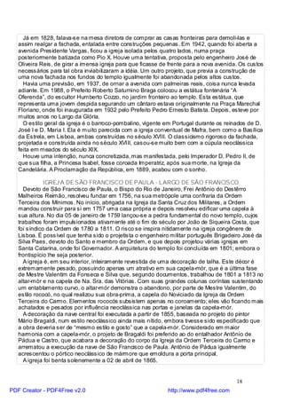 Já em 1828, falava-se na mesa diretora de comprar as casas fronteiras para demoli-las e
   assim realçar a fachada, entalada entre construções pequenas. Em 1942, quando foi aberta a
   avenida Presidente Vargas, ficou a igreja isolada pelos quatro lados, numa praça
   posteriormente batizada como Pio X. Houve uma tentativa, proposta pelo engenheiro José de
   Oliveira Reis, de girar a imensa igreja para que ficasse de frente para a nova avenida. Os custos
   necessários para tal obra inviabilizaram a idéia. Um outro projeto, que previa a construção de
   uma nova fachada nos fundos do templo igualmente foi abandonada pelos altos custos.
     Havia uma previsão, em 1937, de ornar a avenida com palmeiras reais, coisa nunca levada
   adiante. Em 1988, o Prefeito Roberto Saturnino Braga colocou a estátua fontenária “A
   Oferenda”, do escultor Humberto Cozzo, no jardim fronteiro ao templo. Esta estátua, que
   representa uma jovem despida segurando um cântaro estava originalmente na Praça Marechal
   Floriano, onde foi inaugurada em 1932 pelo Prefeito Pedro Ernesto Batista. Depois, esteve por
   muitos anos no Largo da Glória.
     O estilo geral da igreja é o barroco-pombalino, vigente em Portugal durante os reinados de D.
   José I e D. Maria I. Ela é muito parecida com a igreja conventual de Mafra, bem como a Basílica
   da Estrela, em Lisboa, ambas construídas no século XVIII. O classicismo rigoroso da fachada,
   projetada e construída ainda no século XVIII, casou-se muito bem com a cúpula neoclássica
   feita em meados do século XIX.
     Houve uma intenção, nunca concretizada, mas manifestada, pelo Imperador D. Pedro II, de
   que sua filha, a Princesa Isabel, fosse coroada Imperatriz, após sua morte, na Igreja da
   Candelária. A Proclamação da República, em 1889, acabou com o sonho.

              IGREJ A DE SÃO FRANCISCO DE PAULA - LARGO DE SÃO FRANCISCO
     Devoto de São Francisco de Paula, o Bispo do Rio de Janeiro, Frei Antônio do Destêrro
   Malheiros Reimão, resolveu fundar em 1756, na sua metrópole uma confraria da Ordem
   Terceira dos Mínimos. No início, abrigada na Igreja da Santa Cruz dos Militares, a Ordem
   mandou construir para si em 1757 uma casa própria e depois resolveu edificar uma capela à
   sua altura. No dia 05 de janeiro de 1759 lançou-se a pedra fundamental do novo templo, cujos
   trabalhos foram impulsionados ativamente até o fim do século por João de Siqueira Costa, que
   foi síndico da Ordem de 1780 a 1811. O risco se inspira nitidamente na igreja congênere de
   Lisboa. É possível que tenha sido o projetista o engenheiro militar português Brigadeiro José da
   Silva Paes, devoto do Santo e membro da Ordem, e que depois projetou várias igrejas em
   Santa Catarina, onde foi Governador. A arquitetura do templo foi concluída em 1801; embora o
   frontispício lhe seja posterior.
     A igreja é, em seu interior, inteiramente revestida de uma decoração de talha. Este décor é
   extremamente pesado, possuindo apenas um atrativo em sua capela-mór, que é a última fase
   de Mestre Valentim da Fonseca e Silva que, segundo documentos, trabalhou de 1801 a 1813 no
   altar-mór e na capela de Na. Sra. das Vitórias. Com suas grandes colunas coríntias sustentando
   um entablamento curvo, o altar-mór demonstra o abandono, por parte de Mestre Valentim, do
   estilo rococó, no qual realizou sua obra-prima, a capela do Noviciado da Igreja da Ordem
   Terceira do Carmo. Elementos rococós subsistem apenas no coroamento; eles vão ficando mais
   achatados e pesados por influência neoclássica nas portas e janelas da capela-mór.
     A decoração da nave central foi executada a partir de 1855, baseada no projeto do pintor
   Mário Bragaldi, num estilo neoclássico ainda mais nítido, embora tivesse sido especificado que
   a obra deveria ser de “mesmo estilo e gosto” que a capela-mór. Considerado em maior
   harmonia com a capela-mór, o projeto de Bragaldi foi preferido ao do entalhador Antônio de
   Pádua e Castro, que acabara a decoração do corpo da Igreja da Ordem Terceira do Carmo e
   arrematou a execução da nave de São Francisco de Paula. Antônio de Pádua igualmente
   acrescentou o pórtico neoclássico de mármore que emoldura a porta principal.
     A igreja foi benta solenemente a 02 de abril de 1865.


                                                                                         18
PDF Creator - PDF4Free v2.0                                   http://www.pdf4free.com
 