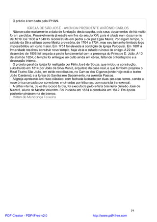 O prédio é tombado pelo IPHAN.

                IGREJ A DE SÃO JOSÉ - AVENIDA PRESIDENTE ANTÔNIO CARLOS
     Não se sabe exatamente a data de fundação desta capela, pois seus documentos de há muito
   foram perdidos. Provavelmente já existia em fins do século XVI, pois é citada num documento
   de 1619. De 1633 a 1640 foi reconstruída em pedra e cal por Egas Muniz. Por algum tempo, o
   cabido da Sé a utilizou como Matriz provisória, de 1704 a 1734, mas seu tamanho limitado logo
   impossibilitou um culto maior. Em 1751 foi elevada à condição de Igreja Paroquial. Em 1807 a
   Irmandade resolveu construir novo templo, haja vista o estado ruinoso do antigo. A 22 de
   dezembro de 1808 foi lançada a pedra fundamental com a presença do Príncipe D. João. A 10
   de abril de 1824, o templo foi entregue ao culto ainda em obras, faltando o frontispício e a
   decoração interna.
     O projeto geral da igreja foi realizado por Félix José de Souza, que iniciou a construção,
   substituído em 1814 por João da Silva Muniz, arquiteto da casa real, e que também projetou o
   Real Teatro São João, em estilo neoclássico, no Campo dos Ciganos(onde hoje está o teatro
   João Caetano); e a Igreja do Santíssimo Sacramento, na avenida Passos.
     A igreja apresenta um risco clássico, com fachada ladeada por duas pesadas torres, sendo a
   nave única cercada por corredores encimados por tribunas, com sacristia transversal.
     A talha interna, de estilo rococó tardio, foi executada pelo artista brasileiro Simeão José de
   Nazaré, aluno de Mestre Valentim. Foi iniciada em 1824 e concluída em 1842. Em época
   posterior pintaram-na de branco.
     Milton de Mendonça Teixeira




                                                                                        19
PDF Creator - PDF4Free v2.0                                  http://www.pdf4free.com
 