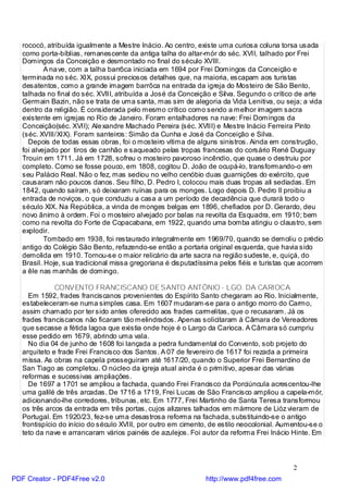 rococó, atribuída igualmente a Mestre Inácio. Ao centro, existe uma curiosa coluna torsa usada
   como porta-bíblias, remanescente da antiga talha do altar-mór do séc. XVII, talhado por Frei
   Domingos da Conceição e desmontado no final do século XVIII.
           A na ve, com a talha barrôca iniciada em 1694 por Frei Domingos da Conceição e
   terminada no séc. XIX, possui preciosos detalhes que, na maioria, escapam aos turistas
   desatentos, como a grande imagem barrôca na entrada da igreja do Mosteiro de São Bento,
   talhada no final do séc. XVIII, atribuída a José da Conceição e Silva. Segundo o crítico de arte
   Germain Bazin, não se trata de uma santa, mas sim de alegoria da Vida Lenitiva, ou seja; a vida
   dentro da religião. É considerada pelo mesmo crítico como sendo a melhor imagem sacra
   existente em igrejas no Rio de Janeiro. Foram entalhadores na nave: Frei Domingos da
   Conceição(séc. XVII); Ale xandre Machado Pereira (séc. XVIII) e Mestre Inácio Ferreira Pinto
   (séc. XVIII/XIX). Foram santeiros: Simão da Cunha e José da Conceição e Silva.
     Depois de todas essas obras, foi o mosteiro vítima de alguns sinistros. Ainda em construção,
   foi alvejado por tiros de canhão e saqueado pelas tropas francesas do corsário René Duguay
   Trouin em 1711. Já em 1728, sofreu o mosteiro pavoroso incêndio, que quase o destruiu por
   completo. Como se fosse pouco, em 1808, cogitou D. João de ocupá-lo, transformando-o em
   seu Palácio Real. Não o fez, mas sediou no velho cenóbio duas guarnições do exército, que
   causaram não poucos danos. Seu filho, D. Pedro I, colocou mais duas tropas ali sediadas. Em
   1842, quando saíram, só deixaram ruínas para os monges. Logo depois D. Pedro II proibiu a
   entrada de noviços, o que conduziu a casa a um período de decadência que durará todo o
   século XIX. Na República, a vinda de monges belgas em 1896, chefiados por D. Gerardo, deu
   novo ânimo à ordem. Foi o mosteiro alvejado por balas na revolta da Esquadra, em 1910; bem
   como na revolta do Forte de Copacabana, em 1922, quando uma bomba atingiu o claustro, sem
   explodir.
           Tombado em 1938, foi restaurado integralmente em 1969/70, quando se demoliu o prédio
   antigo do Colégio São Bento, refazendo-se então a portaria original esquerda, que havia sido
   demolida em 1910. Tornou-se o maior relicário da arte sacra na região sudeste, e, quiçá, do
   Brasil. Hoje, sua tradicional missa gregoriana é disputadíssima pelos fiéis e turistas que acorrem
   a êle nas manhãs de domingo.

              CONVENTO FRANCISCANO DE SANTO ANTÔNIO - LGO. DA CARIOCA
     Em 1592, frades franciscanos provenientes do Espírito Santo chegaram ao Rio. Inicialmente,
   estabeleceram-se numa simples casa. Em 1607 mudaram-se para o antigo morro do Carmo,
   assim chamado por ter sido antes oferecido aos frades carmelitas, que o recusaram. Já os
   frades franciscanos não ficaram tão melindrados. Apenas solicitaram à Câmara de Vereadores
   que secasse a fétida lagoa que existia onde hoje é o Largo da Carioca. A Câmara só cumpriu
   esse pedido em 1679, abrindo uma vala.
     No dia 04 de junho de 1608 foi lançada a pedra fundamental do Convento, sob projeto do
   arquiteto e frade Frei Francisco dos Santos. A 07 de fevereiro de 1617 foi rezada a primeira
   missa. As obras na capela prosseguiram até 1617/20, quando o Superior Frei Bernardino de
   San Tiago as completou. O núcleo da igreja atual ainda é o primitivo, apesar das várias
   reformas e sucessivas ampliações.
     De 1697 a 1701 se ampliou a fachada, quando Frei Francisco da Porciúncula acrescentou-lhe
   uma galilé de três arcadas. De 1716 a 1719, Frei Lucas de São Francisco ampliou a capela-mór,
   adicionando-lhe corredores, tribunas, etc. Em 1777, Frei Martinho de Santa Teresa transformou
   os três arcos da entrada em três portas, cujos alizares talhados em mármore de Lióz vieram de
   Portugal. Em 1920/23, fez-se uma desastrosa reforma na fachada, substituindo-se o antigo
   frontispício do início do século XVIII, por outro em cimento, de estilo neocolonial. Aumentou-se o
   teto da nave e arrancaram vários painéis de azulejos. Foi autor da reforma Frei Inácio Hinte. Em




                                                                                           2
PDF Creator - PDF4Free v2.0                                   http://www.pdf4free.com
 