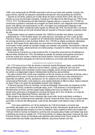 1980, uma restauração do SPHAN recompôs muito do que havia sido perdido. A igreja não
   possui tôrres, apenas um pequeno campanário-arcada em cima da portaria do convento.
     Quanto ao convento, passou por muitas obras em todo o século XVII e XVIII, até que se
   decidiu por sua reconstrução completa, iniciada por Frei Manuel de São Roque em 1750. Entre
   1774 e 1777, Frei Boaventura de São Salvador Cepeda ultimou o conjunto. Em 1779/81 foi
   construída a portaria e colocada uma imagem de Santo Antônio num elegante nicho-oratório de
   pedra, dos últimos que sobreviveram no Rio. A imagem era considerada milagrosa e até
   possuía pôsto militar, recebendo soldo regular do exército até 1910. No século XIX, o convento
   sofreu muitos danos por ter sido transformado em quartel no Primeiro Império, perdendo obras
   de arte.
     A decoração interior da capela é simples. Em 1620/24 já existiam três altares, que foram
   substituídos em 1716/19 pelos atuais, em estilo barroco, colocados por Frei Lucas de São
   Francisco. Nessa ocasião, a capela-mór foi inteiramente revestida de talha, com o teto decorado
   de pinturas ilustrando a vida de Santo Antônio. Em 1781/83 os altares receberam alterações,
   mas em 1920 quase foram destruídos por uma reforma mal feita. Nesta oportunidade,
   arrancaram muitos painéis de azulejos antigos que existiam nas paredes. Aumentaram o teto da
   nave em três metros, adicionando-se uma talha postiça. O púlpito foi refeito. A pintura atual dos
   altares data de 1822.
     A Sacristia do Convento é a mais bonita do Rio. O magnífico arcaz barroco foi talhado por
   Manuel Alves Setúbal em 1745. Há belíssimos painéis de azulejos portugueses barrocos e
   pinturas no teto que contam a história de Santo Antônio. Numa sala lateral, existe um
   monumental lavabo português de mármore de Extremoz, encimado pela estátua da pureza.

                                  CONVENTO DE SANTA TERESA
     Em 1715 vinha à luz no Rio de Janeiro a inocente Jacinta Rodrigues Ayres, quarta filha de
   Manuel Rodrigues Ayres e Maria de Lemos Pereira. Jacinta, juntamente com sua irmã
   Francisca, desde cedo mostraram pendor para a religião, tendo ambas presenciado aparições
   de santos e protagonizado alguns interessantes fenômenos psicocinéticos.
     Em pleno século XVIII, ainda eram proibidos no Rio de Janeiro os conventos de freiras, pois a
   justificativa era de que o número de mulheres na cidade era diminuto e isso prejudicaria a
   expansão da colônia. Jacinta, ajudada por um tio, adquiriu uma chácara na rua de Mata-
   cavalos(atual Riachuelo), onde restaurou uma capela dedicada ao Menino Deus. Nessa chácara
   as duas irmãs e um grupo de abnegadas levavam vida religiosa.
     O General Gomes Freire de Andrade, Conde de Bobadela, Governador da Capitania do Rio
   de Janeiro(1733-63), burlando a proibição régia, já em 1736 autorizou o funcionamento do
   Recolhimento do Parto, primeira agremiação religiosa feminina na cidade. Em 1742, o
   Governador patrocinou a fundação do convento de freiras de N. Sra. da Ajuda, no Largo da
   Ajuda, atual Praça Marechal Floriano, demolido em 1911.
     Não escapou de Gomes Freire a devoção das duas irmãs, tendo autorizado a ambas a
   fundação de um cenóbio feminino dedicado à Santa Teresa de Ávila. Doou de seu próprio bolso
   para elas a chácara das Mangueiras, cujas terras abrangiam onde depois surgiu o bairro da
   Lapa.
           Com esse patrimônio, em 30 de dezembro de 1744 foi fundado o convento das
   carmelitas descalças com o nome de Santa Teresa de Ávila. Receberam igualmente em doação
   uma capela abandonada situada no morro do Destêrro. Essa capelinha havia sido fundada em
   1629 por Antônio Gomes do Destêrro e já tinha sido recusada pelos frades carmelitas haja vista
   a distância da mesma à cidade. Em 1710 havia sofrido um ataque das tropas invasoras de Jean
   François Duclerc, tendo os franceses sido expulsos pelo pároco local. Pouco antes de 1744 ela
   havia pertencido aos frades capuchinhos italianos, que pouco ficaram com ela.




                                                                                          3
PDF Creator - PDF4Free v2.0                                   http://www.pdf4free.com
 