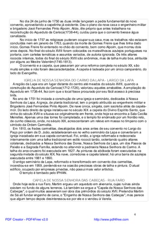 No dia 24 de junho de 1750 as duas irmãs lançaram a pedra fundamental do novo
   convento, aproveitando a capelinha já existente. Deu o plano da nova casa o engenheiro militar
   e brigadeiro José Fernandes Pinto Alpoim. Aliás, êle próprio que antes trabalhara na
   reconstrução do Aqueduto da Carioca(1738-44), cuidou para que o convento tivesse água
   canalizada.
           No início de 1757 as religiosas puderam ocupar sua casa, mas os trabalhos não estavam
   concluídos nem em janeiro de 1763, quando da morte de Gomes Freire que lhes tinha dado
   início. Gomes Freire foi enterrado no chão do convento, bem como Alpoim, que morreu dois
   anos depois. No final do século XVIII foram colocados os maravilhosos azulejos portugueses na
   portaria, com cartelas temáticas e assuntos variados, de autoria ignorada. Os três altares
   rococós internos, todos do final do século XVIII são anônimos, mas de talha muito boa, atribuída
   por alguns ao Mestre Valentim(1745-1813).
           O convento e a capela, que passaram por uma reforma completa no século XX, são
   muito simples e não foram descaracterizados. A capela é ladeada por um único campanário, do
   lado do Evangelho.

              IGREJ A DE NOSSA SENHORA DO CARMO DA LAPA - LARGO DA LAPA
      A região da Lapa era um lugar distante do centro até meados do século XVIII, quando a
   construção do Aqueduto da Carioca(1712-1726), valorizou aqueles arrabaldes. A ampliação do
   Aqueduto em 1738-44, fez com que o local fosse procurado por seu fácil acesso à preciosa
   linfa.
      No ano de 1751 foi iniciada a construção de uma igreja e seminário, dedicados à Nossa
   Senhora da Lapa. A igreja, de planta tradicional, tem o projeto atribuído ao engenheiro militar e
   Brigadeiro José Fernandes Pinto Alpoim. De nave única, singela, com sacristia atrás da capela-
   mór. Do lado direito da igreja instalou-se no século XIX a capela do Divino Espírito Santo, que
   vinha do século XVIII e situava-se originalmente em frente, onde hoje se encontra a Sala Cecília
   Meirelles. Apenas uma das torres foi completada, e o templo foi encimado por um frontão reto,
   de cunho clássico, onde, no século XIX, acrescentaram um relevo em massa no tímpano com o
   símbolo da Ordem Carmelita.
      Em 1810, os frades carmelitas, desalojados dois anos antes de seu convento no Largo do
   Paço por ordem de D. João, estabeleceram-se no velho seminário da Lapa e converteram a
   igreja inacabada em sua capela conventual. Foi, então, a igreja reformada e redecorada
   internamente com uma talha tradicional em estilo rococó tardio, ostentando quatro altares
   colaterais, dedicados a Nossa Senhora das Dores, Nossa Senhora da Lapa, um dos Passos da
   Paixão e a Sagrada Família, estando no altar-mór a padroeira Nossa Senhora do Carmo. A
   talha do arco-cruzeiro foi executada em 1827. As pinturas da abóbada foram executadas na
   segunda metade do século XIX. Na nave, corredores e capela lateral, há uma barra de azulejos
   executada entre 1881 e 1890.
      O antigo seminário da Lapa, reformado e transformado em convento dos carmelitas,
   incendiou-se em 1959, perdendo-se na ocasião preciosas obras de talha e pintura. O atual
   edifício, ocupado por empresas privadas, não possui mais valor artístico.
           O templo é tombado pelo IPHAN.

                   CAPELA DE NOSSA SENHORA DAS CABEÇAS - RUA FARO
     Onde hoje está a rua Faro, Martim ergueu um aqueduto em alvenaria, cujas ruínas ainda
   existem no fundo de alguns terrenos. Lá também se ergue a "Capela de Nossa Senhora das
   Cabeças", o qual muitos asseveram ser obra dos primórdios do século XVII. Pretendia Martim
   de Sá alí fundar engenho de cana, o "Engenho de Nossa Senhora das Cabeças", mas parece
   que algum tempo depois desinteressou-se por ele e o vendeu à Varela.



                                                                                          4
PDF Creator - PDF4Free v2.0                                   http://www.pdf4free.com
 