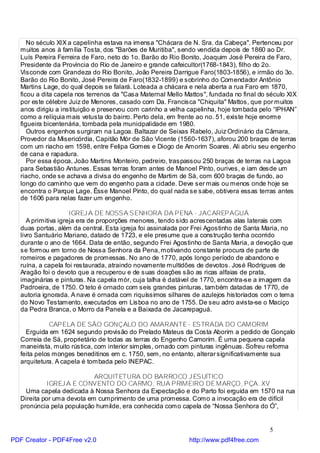 No século XIX a capelinha estava na imensa "Chácara de N. Sra. da Cabeça". Pertenceu por
   muitos anos à família Tosta, dos "Barões de Muritiba", sendo vendida depois de 1860 ao Dr.
   Luís Pereira Ferreira de Faro, neto do 1o. Barão do Rio Bonito, Joaquim José Pereira de Faro,
   Presidente da Província do Rio de Janeiro e grande cafeicultor(1768-1843), filho do 2o.
   Visconde com Grandeza do Rio Bonito, João Pereira Darrigue Faro(1803-1856), e irmão do 3o.
   Barão do Rio Bonito, José Pereira de Faro(1832-1899) e sobrinho do Comendador Antônio
   Martins Lage, do qual depois se falará. Loteada a chácara e nela aberta a rua Faro em 1870,
   ficou a dita capela nos terrenos da "Casa Maternal Mello Mattos", fundada no final do século XIX
   por este célebre Juiz de Menores, casado com Da. Francisca "Chiquita" Mattos, que por muitos
   anos dirigiu a instituição e preservou com carinho a velha capelinha, hoje tombada pelo “IPHAN”
   como a relíquia mais vetusta do bairro. Perto dela, em frente ao no. 51, existe hoje enorme
   figueira bicentenária, tombada pela municipalidade em 1980.
      Outros engenhos surgiram na Lagoa. Baltazar de Seixas Rabelo, Juiz Ordinário da Câmara,
   Provedor da Misericórdia, Capitão Mór de São Vicente (1560-1637), aforou 200 braças de terras
   com um riacho em 1598, entre Felipa Gomes e Diogo de Amorim Soares. Ali abriu seu engenho
   de cana e rapadura.
      Por essa época, João Martins Monteiro, pedreiro, traspassou 250 braças de terras na Lagoa
   para Sebastião Antunes. Essas terras foram antes de Manoel Pinto, ourives, e iam desde um
   riacho, onde se achava a divisa do engenho de Martim de Sá, com 600 braças de fundo, ao
   longo do caminho que vem do engenho para a cidade. Deve ser mais ou menos onde hoje se
   encontra o Parque Lage. Êsse Manoel Pinto, do qual nada se sabe, obtivera essas terras antes
   de 1606 para nelas fazer um engenho.

                      IGREJ A DE NOSSA SENHORA DA PENA - JACAREPAGUÁ
      A primitiva igreja era de proporções menores, tendo sido acrescentadas alas laterais com
   duas portas, além da central. Esta igreja foi assinalada por Frei Agostinho de Santa Maria, no
   livro Santuário Mariano, datado de 1723, e ele presume que a construção tenha ocorrido
   durante o ano de 1664. Data de então, segundo Frei Agostinho de Santa Maria, a devoção que
   se formou em torno de Nossa Senhora da Pena, motivando constante procura de parte de
   romeiros e pagadores de promessas. No ano de 1770, após longo período de abandono e
   ruína, a capela foi restaurada, atraindo novamente multidões de devotos. José Rodrigues de
   Aragão foi o devoto que a recuperou e de suas doações são as ricas alfaias de prata,
   imaginárias e pinturas. Na capela mór, cuja talha é datável de 1770, encontra-se a imagem da
   Padroeira, de 1750. O teto é ornado com seis grandes pinturas, também datadas de 1770, de
   autoria ignorada. A nave é ornada com riquíssimos silhares de azulejos historiados com o tema
   do Novo Testamento, executados em Lisboa no ano de 1755. De seu adro avista-se o Maciço
   da Pedra Branca, o Morro da Panela e a Baixada de Jacarepaguá.

              CAPELA DE SÃO GONÇALO DO AMARANTE - ESTRADA DO CAMORIM
     Erguida em 1624 segundo provisão do Prelado Mateus da Costa Aborim a pedido de Gonçalo
   Correia de Sá, proprietário de todas as terras do Engenho Camorim. É uma pequena capela
   maneirista, muito rústica, com interior simples, ornado com pinturas ingênuas. Sofreu reforma
   feita pelos monges beneditinos em c. 1750, sem, no entanto, alterar significativamente sua
   arquitetura. A capela é tombada pelo INEPAC.

                            ARQUITETURA DO BARROCO J ESUÍTICO
             IGREJ A E CONVENTO DO CARMO, RUA PRIMEIRO DE MARÇO, PÇA. XV
     Uma capela dedicada à Nossa Senhora da Expectação e do Parto foi erguida em 1570 na rua
   Direita por uma devota em cumprimento de uma promessa. Como a invocação era de difícil
   pronúncia pela população humilde, era conhecida como capela de “Nossa Senhora do Ó”,


                                                                                         5
PDF Creator - PDF4Free v2.0                                  http://www.pdf4free.com
 