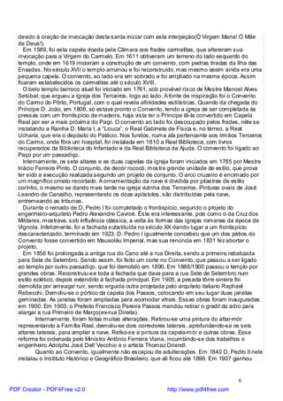 devido à oração de invocação desta santa iniciar com esta interjeição(Ó Virgem Maria! Ó Mãe
   de Deus!).
      Em 1589, foi esta capela doada pela Câmara aos frades carmelitas, que alteraram sua
   invocação para a Virgem do Carmelo. Em 1611 obtiveram um terreno do lado esquerdo do
   templo, onde em 1619 iniciaram a construção de um convento, com pedras tiradas da Ilha das
   Enxadas. No século XVII o templo arruinou e foi reconstruído, mas mesmo assim ainda era uma
   pequena capela. O convento, ao lado era em sobrado e foi ampliado na mesma época. Assim
   ficaram estabelecidos os carmelitas até o século XVIII.
      O belo templo barroco atual foi iniciado em 1761, sob provável risco de Mestre Manoel Alves
   Setúbal, que ergueu a Igreja dos Terceiros, logo ao lado. A fonte de inspiração foi o Convento
   do Carmo do Pôrto, Portugal, com o qual revela afinidades estilísticas. Quando da chegada do
   Príncipe D. João, em 1808, só estava pronto o Convento, tendo a igreja de ser completada às
   pressas com um frontispício de madeira, haja vista ter o Príncipe tê-la convertido em Capela
   Real por ser a mais próxima do Paço. O convento ao lado foi desocupado pelos frades, nêle se
   instalando a Rainha D. Maria I, a “Louca”, o Real Gabinete de Física e, no térreo, a Real
   Ucharia, que era o depósito do Palácio. Nos fundos, numa ala pertencente aos Irmãos Terceiros
   do Carmo, onde fôra um hospital, foi instalada em 1810 a Real Biblioteca, com livros
   recuperados da Biblioteca do Infantado e da Real Biblioteca da Ajuda. O convento foi ligado ao
   Paço por um passadiço.
      Internamente, os sete altares e as duas capelas da igreja foram iniciados em 1785 por Mestre
   Inácio Ferreira Pinto. O conjunto, de decór rococó, mostra grande unidade de estilo, que prova
   ter sido a execução realizada segundo um projeto de conjunto. O arco cruzeiro é encimado por
   um magnífico ornato recortado. A ornamentação da nave é dividida por pilastras de estilo
   coríntio, o mesmo se dando mais tarde na igreja vizinha dos Terceiros. Pinturas ovais de José
   Leandro de Carvalho, representando os doze apóstolos, são distribuídas pela nave,
   entremeando as tribunas.
      Durante o reinado de D. Pedro I foi completado o frontispício, segundo o projeto do
   engenheiro-arquiteto Pedro Alexandre Cavroé. Êste era interessante, pois como o da Cruz dos
   Militares, mostrava, sob influência clássica, a volta às formas das igrejas romanas da época de
   Vignola. Infelizmente, foi a fachada substituída no século XX dando lugar a um frontispício
   descaracterizado, terminado em 1923. D. Pedro I igualmente concebeu que um dos pátios do
   Convento fosse convertido em Mausoléu Imperial, mas sua renúncia em 1831 fez abortar o
   projeto.
      Em 1856 foi prolongada a antiga rua do Cano até a rua Direita, sendo a primeira rebatizada
   para Sete de Setembro. Sendo assim, foi feito um corte no Convento, que passou a ser ligado
   ao templo por outro passadiço, que foi demolido em 1890. Em 1888/1900 passou o templo por
   grandes obras. Reconstruiu-se toda a fachada que dava para a rua Sete de Setembro num
   estilo eclético, depois extendido à fachada principal. Em 1905, a pesada tôrre sineira foi
   demolida por ameaçar ruir, sendo erguida outra projetada pelo arquiteto italiano Raphael
   Rebecchi. Demoliu-se o pórtico da capela dos Passos, colocando em seu lugar duas janelas
   geminadas. As janelas foram ampliadas para acomodar vitrais. Essas obras foram inauguradas
   em 1900. Em 1903, o Prefeito Francisco Pereira Passos mandou retirar o gradil do adro para
   alargar a rua Primeiro de Março(ex-rua Direita).
           Internamente, foram feitas muitas alterações. Retirou-se uma pintura do altar-mór
   representando a Família Real, demoliu-se dois corredores laterais, aprofundando-se os seis
   altares laterais, para ampliar a nave. Refez-se a pintura da capela-mór e outras obras. Essa
   reforma foi ordenada pelo Ministro Antônio Ferreira Viana, incumbindo-se dos trabalhos o
   engenheiro Adolpho José Dell`Vecchio e o artista Thomaz Driendl.
           Quanto ao Convento, igualmente não escapou de adulterações. Em 1840 D. Pedro II nele
   instalou o Instituto Histórico e Geográfico Brasileiro, que ali ficou até 1896. Em 1907 ganhou


                                                                                        6
PDF Creator - PDF4Free v2.0                                 http://www.pdf4free.com
 