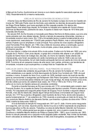 à Manuel da Cunha. A policromia em branco e ouro desta capela foi executada apenas em
   1852. Recentemente foi a mesma restaurada.

                           IGREJ A DE NOSSA SENHORA DO BONSUCESSO
     A Santa Casa de Misericórdia do Rio de Janeiro foi fundada na base do morro do Castelo em
   março de 1582 pelo Padre José de Anchieta, para atender os doentes da esquadra espanhola
   de Diogo Flores Baldez, que havia aportado ao Rio naquela ocasião. Em época não
   especificada, mas talvez logo depois, foi fundada no hospital uma capela em honra à Nossa
   Senhora da Misericórdia, padroeira da casa. A capela é citada num mapa de 1613 feito pelo
   holandês Dirk Ruiters.
     No século XVII, foi-lhe trocada a invocação para Nossa Senhora do Bonsucesso, que era uma
   santa adorada num dos altares laterais. Sendo o templo de pequenas dimensões, resolveu a
   Irmandade construir outro maior. Em 1724 a Irmandade lançou a pedra fundamental de uma
   nova capela-mór, executada em 1724/25 pelo pedreiro Paulo Ribeiro, mas a crônica falta de
   verbas impediu que se ampliasse a nave principal. Fez a planta da nova capela o Brigadeiro
   José Fernandes Pinto Alpoim, em 1760, mas a falta de recursos adiou a construção, que só
   pôde ser concluída em 1780. A fachada, muito simples, possui duas janelas no côro e
   frontispício jesuítico.
     Em seu interior, a talha é do século XIX e muito pobre. O altar-mór foi feito em 1822, por uma
   doação de D. Pedro I. Cem anos depois, a igreja veio a receber três altares e um púlpito da
   Capela de Santo Inácio do Colégio dos Jesuítas, do morro do Castelo. Estes altares são
   interessantes, pois foram esculpidos em estilo maneirista por volta de 1620 e são os mais
   antigos do Rio. Na sacristia, há um belo lavabo português barroco em pedra do início do século
   XVIII. Funciona ali um pequeno museu de arte sacra, com santos, pinturas e as bandeiras da
   Irmandade, inclusive a que acompanhou o cortejo final de Tiradentes em 1792.

   IGREJ A DA SANTA CRUZ DOS MILITARES - RUA PRIMEIRO DE MARÇO
          A Irmandade dos soldados da guarnição do Rio de Janeiro foi fundada em 1611 e, em
   1623, estabeleceu sua capela no forte desocupado de Santa Cruz, fundado em 1585, da qual
   recebeu o nome. A capela da Vera Cruz, a partir de 1628, também serviu de local de reunião
   para os comerciantes e navegantes que festejavam São Pedro Gonçalves. A primitiva capela de
   Santa Cruz, foi construída pelos militares em suas horas de folga. As obras duraram cinco anos.
   Era tão sólida que serviu de catedral duas vezes, De 1703 a 1704 e de 1734 a 1737, pois a
   velha sé no morro do Castelo estava em precárias condições.
          Durante a invasão francesa ao Rio que ocorreu em 1710, comandada pelo corsário Jean
   François Duclerc, foi a capela de Santa Cruz atacada pelo famoso corsário. Próximo dela ele se
   rendeu. Foi saqueada ano seguinte pelas tropas de Duguay Trouin durante o segundo ataque
   francês, mas não foi destruída. Desde algum tempo tencionava a Irmandade em erguer novo
   templo. Em 1777 fez a planta o Brigadeiro José Custódio de Sá e Faria, tendo sido lançada a
   pedra fundamental em 1o. de setembro de 1780, durando a construção um total de 22 anos. Foi
   seu construtor Mestre Antônio de Aze vedo Santos, que levantou o grosso da obra entre 1794 e
   1800. A talha foi feita entre 1805/12.
          A no va fachada do templo foi inaugurada em 1811 por D. João. A torre seria inaugurada
   ano seguinte, com os sinos. Quando pronta, Santa Cruz era a melhor expressão da arquitetura
   barroca jesuítica no Rio de Janeiro. Trabalhou na obra de talha Mestre Valentim da Fonseca e
   Silva(1745 - 1813), artista genial que esculpiu a capela mór, arco cruzeiro e parte da nave.
   Continuou o trabalho Mestre Antônio de Pádua e Castro(1804 - 1881), que a concluiu em 1853.
   Ainda no século passado era o conjunto muito elogiado pelos visitantes. Nos nichos da fachada,
   foram colocadas as estátuas de São Mateus e São João Evangelista, esculpidas por Mestre




                                                                                         8
PDF Creator - PDF4Free v2.0                                  http://www.pdf4free.com
 
