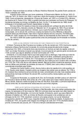 Valentim. Hoje encontram-se ambas no Museu Histórico Nacional. As grades foram postas em
   1830 e retiradas em 1903.
          A igreja contou sempre com bons protetores. O Governador Martim de Sá em 1623, D.
   João em 1811, D. Pedro I em 1828, o qual deu o título de Imperial à Irmandade e D. Pedro II em
   1840. Como provedores, destacamos o Duque de Caxias, em 1870, e o Conde D`Eu, Ministro
   da Guerra de D. Pedro II. Em 1869, a pedido da tropa que combateu na Guerra do Paraguai, 10
   bandeiras tomadas ao inimigo na Batalha de Avaí, no dia 11 de dezembro de 1868, foram
   entregues à Irmandade para ficarem depositadas na Igreja.
          Em seu interior foi rezada a missa de corpo presente em sufrágio da alma do Irmão
   Senhor Conde D`Eu, falecido a bordo do “Massilia” em 31 de agosto de 1923. Pouco tempo
   depois um incêndio quase destruiu o templo, que a custo foi salvo, sendo feita criteriosa
   restauração. Já no século XX, continuou a Igreja da Santa Cruz dos Militares a despertar
   respeito pela sua preservação, haja vista a riqueza artística de seu conjunto. Tombada pelo
   IPHAN em 1938, instalou-se na Irmandade a Sede do Secretariado do Ano Santo em 1955.
          De 1623 a 2000 são quase quatrocentos anos de participação da Irmandade na história
   do Rio de Janeiro.

               IGREJ A DA ORDEM TERCEIRA DE SÃO FRANCISCO DA PENITÊNCIA
     A Ordem Terceira de São Francisco se instalou no Rio de Janeiro em 1619. A primeira capela,
   dedicada à Nossa Senhora da Conceição, foi construída perpendicularmente à igreja
   conventual. Em 1653, o Convento doou aos terceiros um terreno ao lado da capela, onde em
   1657, os irmãos Terceiros iniciaram seu templo. A construção foi em grande parte concluída em
   1736, se bem que alguns detalhes só foram terminados em 1773.
     Entretanto, é na decoração interna que esta igreja mais se distingue, haja vista que nela foi
   feita a primeira talha rococó do Rio de Janeiro. Manuel de Brito, entalhador português fez o
   retábulo do altar-mór em 1726/32. Em 1732 esculpiu um púlpito. Francisco Xavier de Brito,
   escultor, que não se sabe se era parente de Manuel, fez a talha do arco cruzeiro até a cimalha
   em 1735. De 1736 a 38, fez os seis altares laterais. Manuel de Brito novamente aparece, tendo
   feito as talhas que recobrem as paredes da nave em 1739/40, bem como refez a cimalha,
   considerada imperfeita pela Ordem.
           Caetano da Costa Coelho, pintor, dourou toda a obra da capela-mór e oito quadros em
   1732. Quatro anos depois, Caetano pintou as imagens dos santos para os altares. De 1736 a
   43, Caetano fez a belíssima pintura do teto da nave, considerada uma das mais espetaculares
   perspectivas barrocas do Brasil. No século XIX, a pintura sofreu restaurações que não a
   adulteraram.
           A capela do Noviciado, ou capela de N. Sra. da Conceição, também possui um altar-mór
   de Francisco Xavier de Brito, feito antes de 1741, pois nesse ano nosso mestre estava já em
   Minas Gerais, fazendo a talha da Igreja do Pilar de Vila Rica. Esta talha, a primeira experiência
   rococó entre nós, foi recentemente restaurada às suas linhas originais.

                 IGREJ A DE NOSSA SENHORA DO ROSÁRIO - RUA URUGUAIANA
     A Irmandade de Nossa Senhora do Rosário e São Benedito, dos dois santos padroeiros dos
   negros, foi aprovada a 22 de março de 1669. Em princípio teve sua sede num altar lateral na
   Igreja Matriz de São Sebastião, no morro do Castelo. Entretanto, assim que essa Matriz foi
   elevada à Catedral, em 1676, os irmãos do Rosário começaram a ter problemas com os
   cônegos da Sé. Em 1700, decidiram construir uma igreja própria, na rua da Vala(atual
   Uruguaiana), aberta em 1679 e que, naqueles tempos era o limite da cidade. A capela-mór,
   iniciada em 1701, era quatro anos depois era entregue ao culto. Em 1710 a fachada estava
   pronta. Construído aos poucos, em 1725 era o templo considerado terminado.




                                                                                          9
PDF Creator - PDF4Free v2.0                                   http://www.pdf4free.com
 