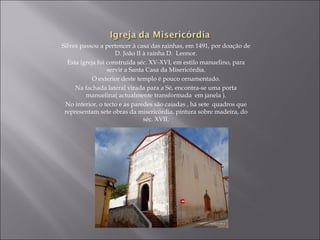 Silves passou a pertencer à casa das rainhas, em 1491, por doação de
                     D. João II à rainha D. Leonor.
  Esta igreja foi construída séc. XV-XVI, em estilo manuelino, para
                  servir a Santa Casa da Misericórdia.
            O exterior deste templo é pouco ornamentado.
     Na fachada lateral virada para a Sé, encontra-se uma porta
         manuelina( actualmente transformada em janela ).
 No interior, o tecto e as paredes são caiadas , há sete quadros que
 representam sete obras da misericórdia, pintura sobre madeira, do
                                séc. XVII.
 
