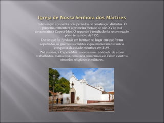 Este templo apresenta dois períodos de construção distintos. O
     primeiro, remontará à primeira metade do séc. XVI e está
circunscrito à Capela-Mor. O segundo é resultado da reconstrução
                      pós o terramoto de 1755.
     Diz-se que foi fundada em honra e no lugar em que foram
    sepultados os guerreiros cristãos e que morreram durante a
              conquista da cidade mourisca em 1189.
    No interior, a Capela-Mor mostra uma abóbada de arcos
 trabalhados, manuelina, rematada com cruzes de Cristo e outros
                   símbolos religiosos e militares.
 