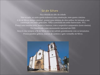 Fica situada no alto da cidade.
      Não se sabe, ao certo quem ordenou a sua construção, nem quem a iniciou.
 A Sé de Silves, antiga catedral , possui uma mistura de dois estilos, foi iniciada a sua
     construção em estilo gótico(séc. XIII) e concluída em estilo barroco(séc. XV).
Possui uma enorme torre, branca e barroca, com o respectivo campanário (torre sineira).
                  Foi classificada como monumento nacional em 1922.
 Através dos tempos, a Sé de Silves deve ter sofrido grandemente com os terramotos.
        Possui janelões góticos, marcas de canteiro e grés vermelho de Silves.
 