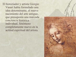 El historiador y artista Giorgio Vasari había formulado una idea determinante, el nuevo nacimiento del arte antiguo, que presuponía una marcada conciencia histórica individual, fenómeno completamente nuevo en la actitud espiritual del artista. 